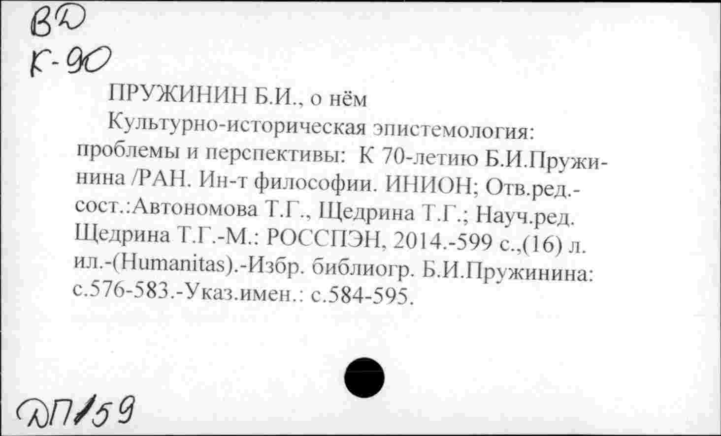 ﻿ПРУЖИНИМ Б.И., о нём
Культурно-историческая эпистемология: проблемы и перспективы: К 70-летию Б.И.Пружи-нина/РАН. Ин-т философии. ИНИОН: Отв.ред.-сост.:Автономова Т.Г.. Щедрина Т.Г.; Науч.ред. Щедрина Т.Г.-М.: РОССПЭН. 2014.-599 с.,(16) л. ил.-(Нитапка5).-Изор. оиблиогр. Б.И.Пружинина: с.576-583.-Указ.имен.: с.584-595.